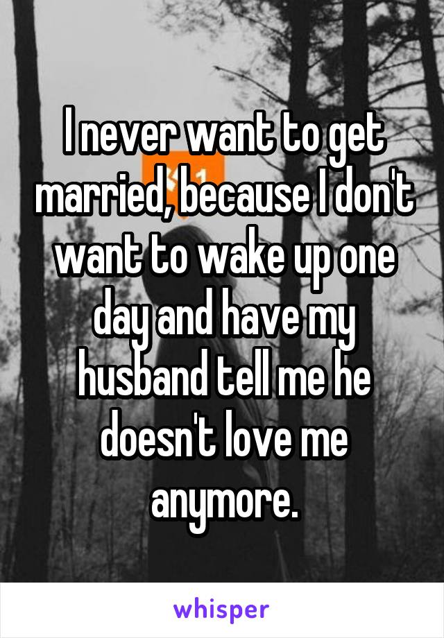 I never want to get married, because I don't want to wake up one day and have my husband tell me he doesn't love me anymore.