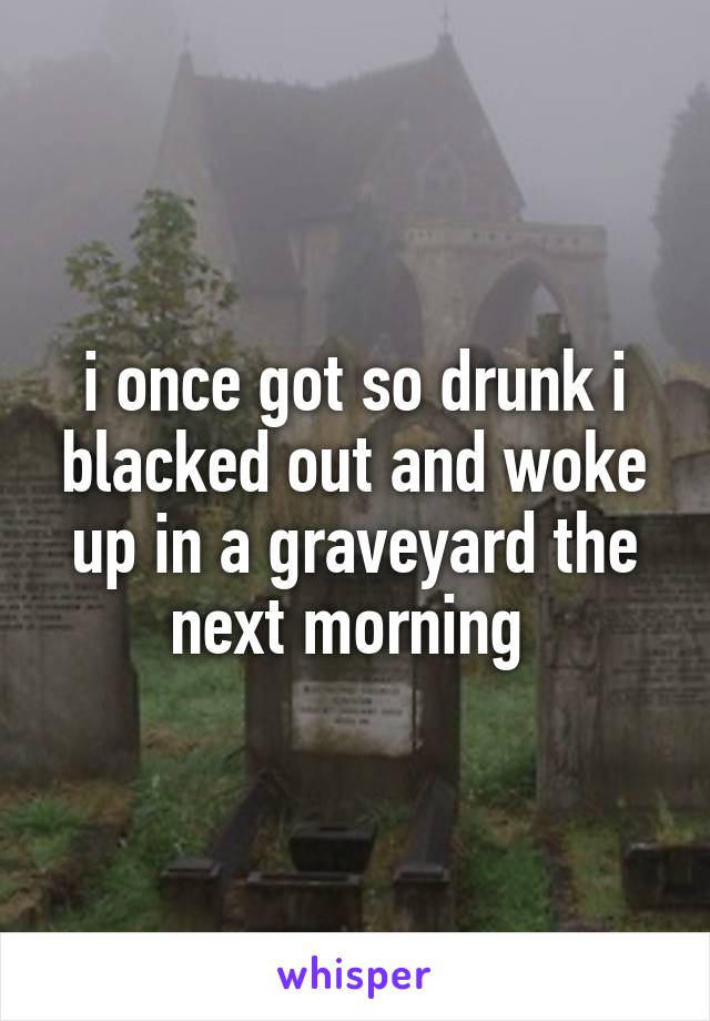 i once got so drunk i blacked out and woke up in a graveyard the next morning 