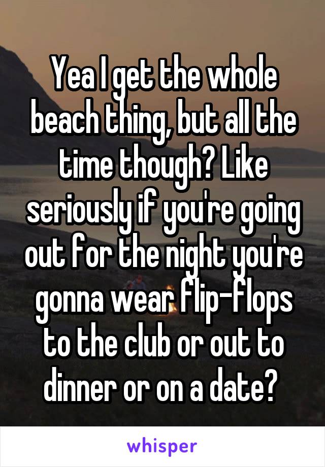 Yea I get the whole beach thing, but all the time though? Like seriously if you're going out for the night you're gonna wear flip-flops to the club or out to dinner or on a date? 