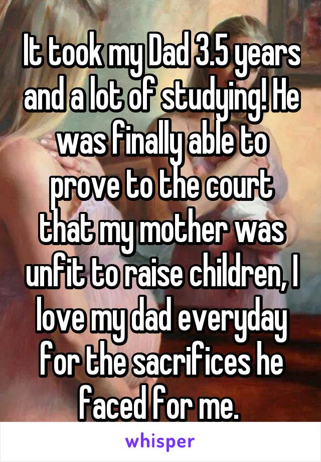 It took my Dad 3.5 years and a lot of studying! He was finally able to prove to the court that my mother was unfit to raise children, I love my dad everyday for the sacrifices he faced for me. 