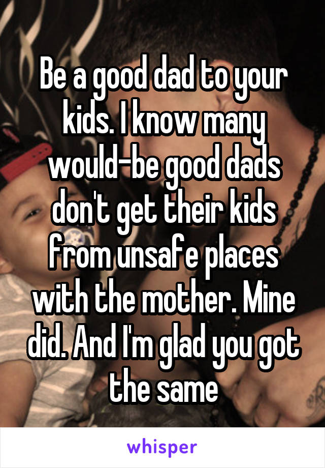 Be a good dad to your kids. I know many would-be good dads don't get their kids from unsafe places with the mother. Mine did. And I'm glad you got the same