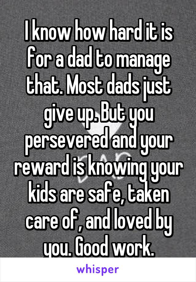 I know how hard it is for a dad to manage that. Most dads just give up. But you persevered and your reward is knowing your kids are safe, taken care of, and loved by you. Good work.