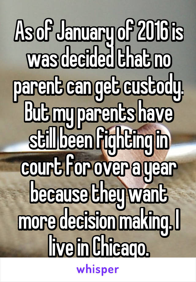 As of January of 2016 is was decided that no parent can get custody. But my parents have still been fighting in court for over a year because they want more decision making. I live in Chicago.