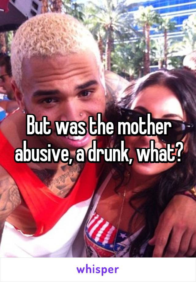 But was the mother abusive, a drunk, what?