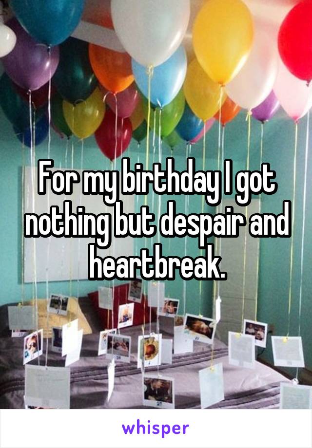 For my birthday I got nothing but despair and heartbreak.