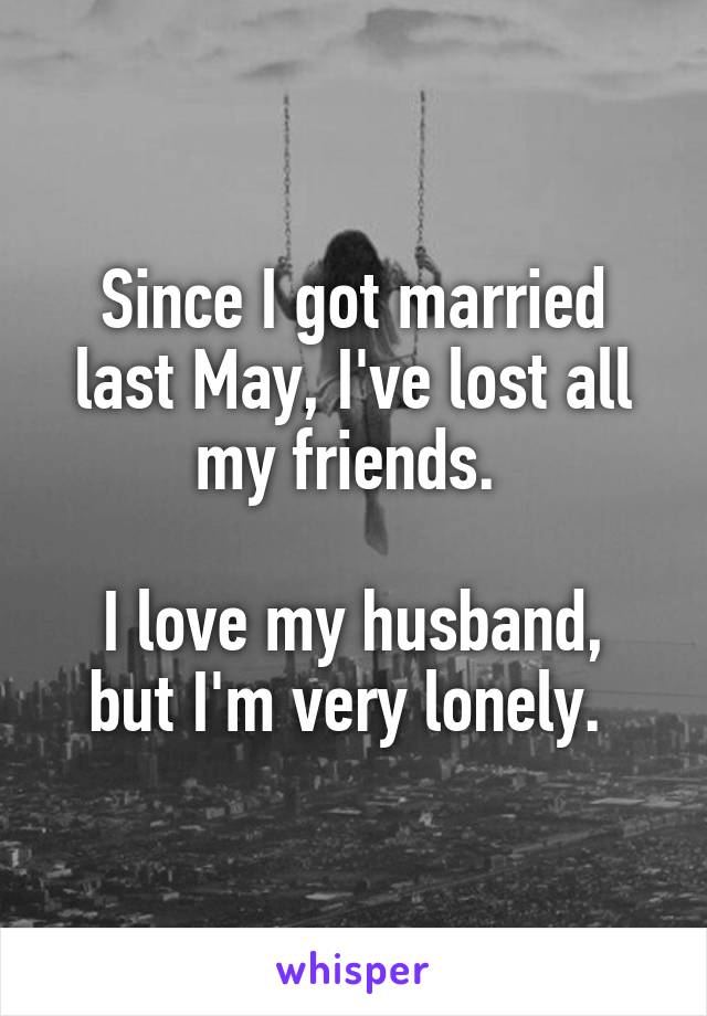 Since I got married last May, I've lost all my friends. 

I love my husband, but I'm very lonely. 