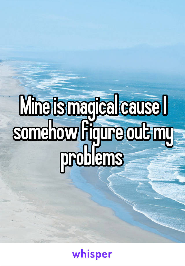 Mine is magical cause I somehow figure out my problems 