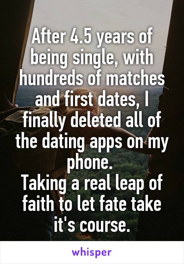 After 4.5 years of being single, with hundreds of matches and first dates, I finally deleted all of the dating apps on my phone. 
Taking a real leap of faith to let fate take it's course.