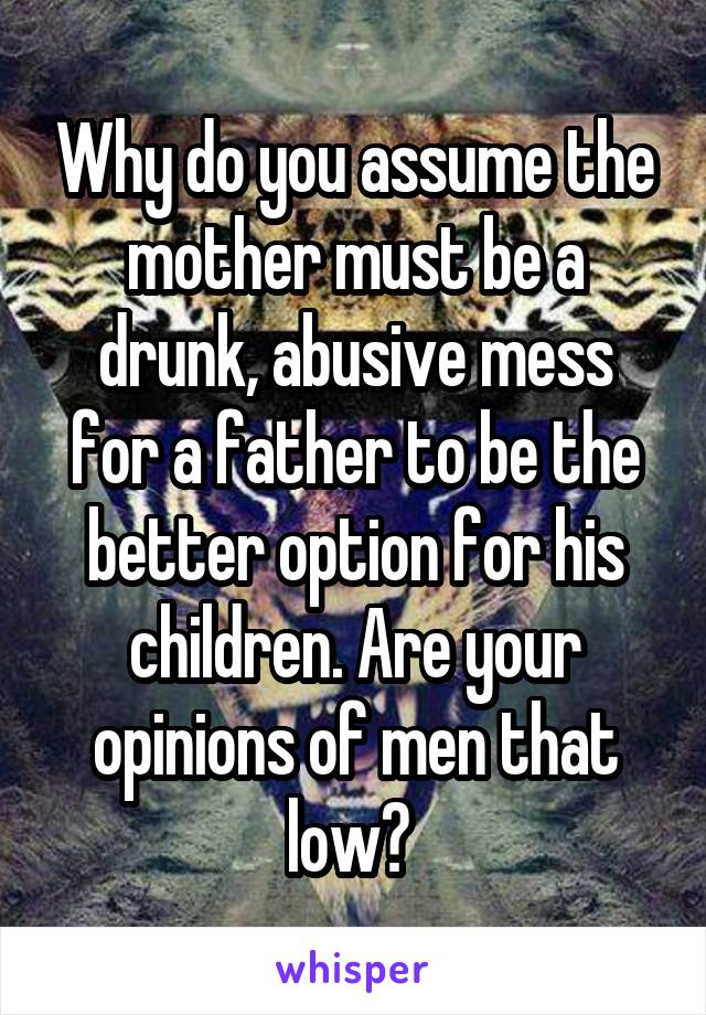 Why do you assume the mother must be a drunk, abusive mess for a father to be the better option for his children. Are your opinions of men that low? 