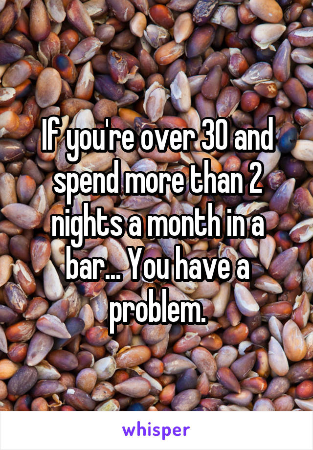 If you're over 30 and spend more than 2 nights a month in a bar... You have a problem.