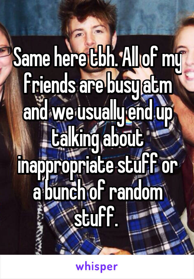 Same here tbh. All of my friends are busy atm and we usually end up talking about inappropriate stuff or a bunch of random stuff. 