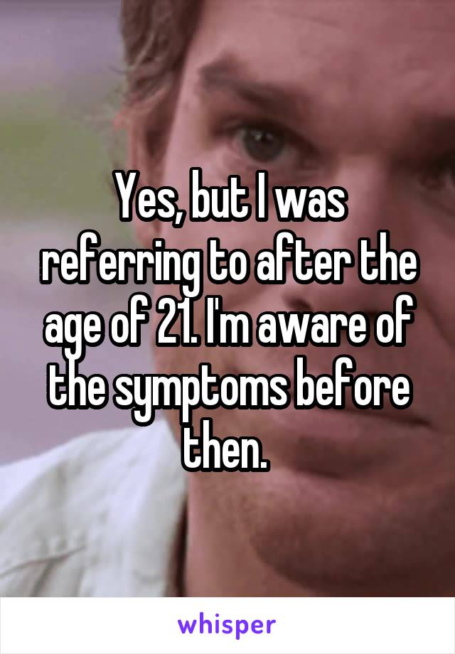 Yes, but I was referring to after the age of 21. I'm aware of the symptoms before then. 