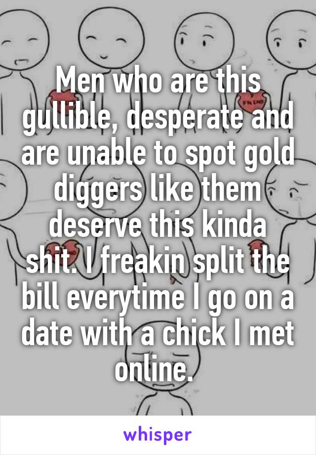 Men who are this gullible, desperate and are unable to spot gold diggers like them deserve this kinda shit. I freakin split the bill everytime I go on a date with a chick I met online. 