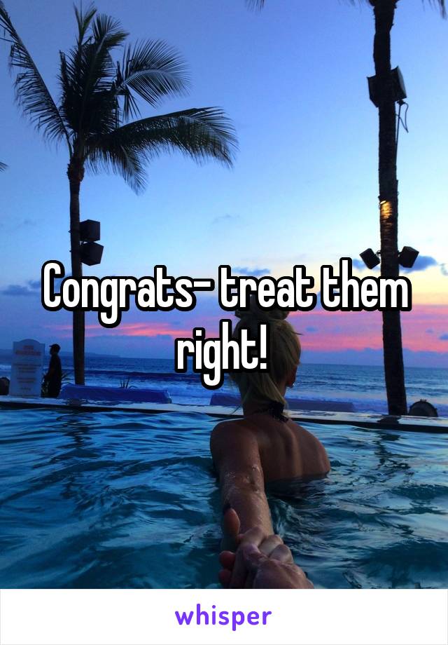 Congrats- treat them right! 