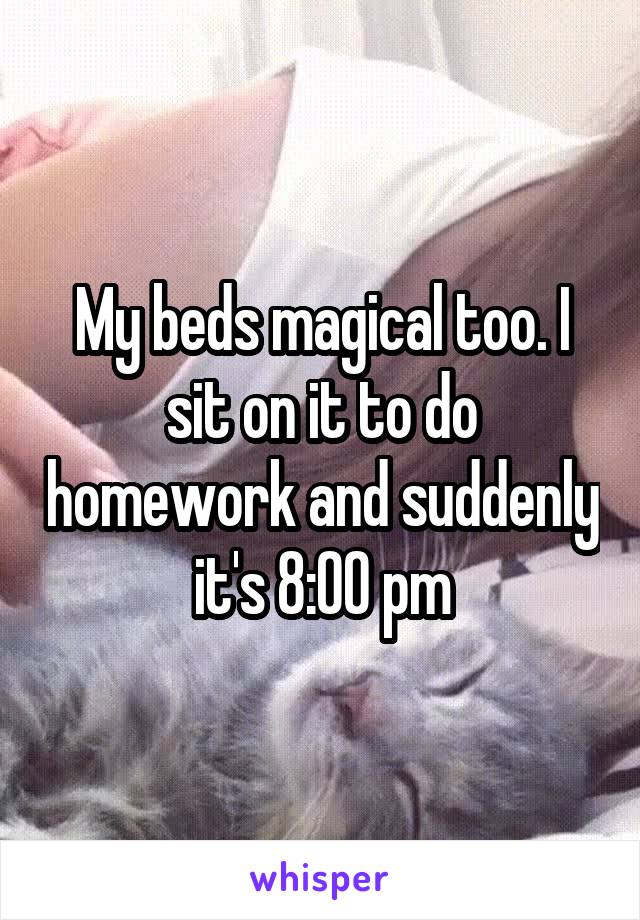 My beds magical too. I sit on it to do homework and suddenly it's 8:00 pm