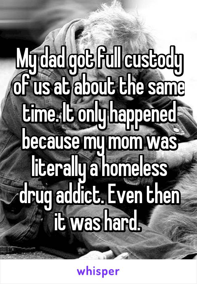 My dad got full custody of us at about the same time. It only happened because my mom was literally a homeless drug addict. Even then it was hard. 