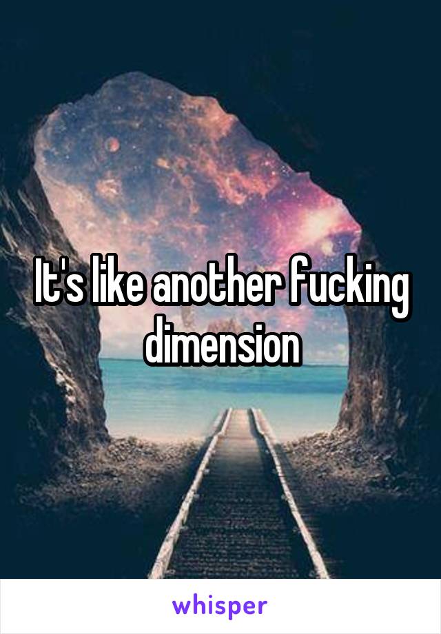 It's like another fucking dimension