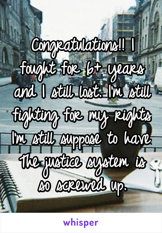 Congratulations!! I fought for 6+ years and I still lost. I'm still fighting for my rights I'm still suppose to have. The justice system is so screwed up.