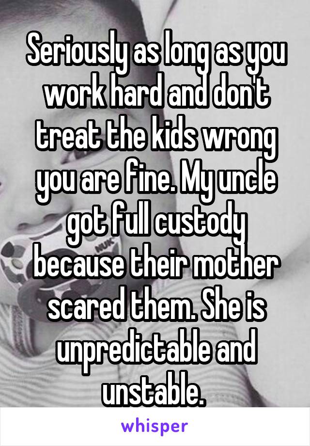 Seriously as long as you work hard and don't treat the kids wrong you are fine. My uncle got full custody because their mother scared them. She is unpredictable and unstable. 