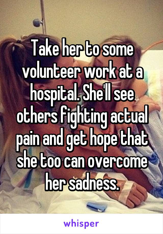 Take her to some volunteer work at a hospital. She'll see others fighting actual pain and get hope that she too can overcome her sadness.