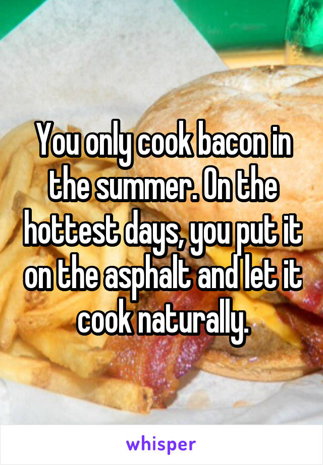 You only cook bacon in the summer. On the hottest days, you put it on the asphalt and let it cook naturally.