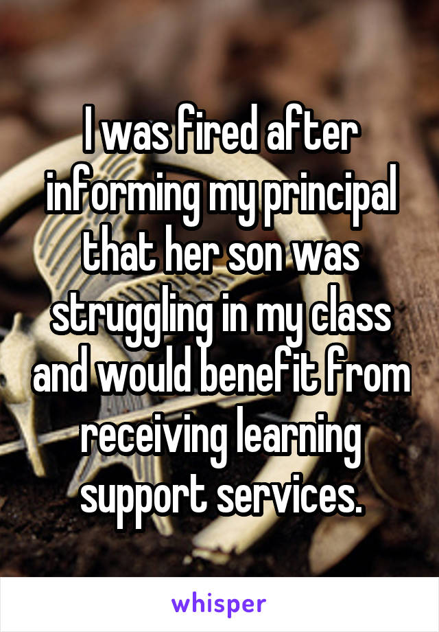 I was fired after informing my principal that her son was struggling in my class and would benefit from receiving learning support services.
