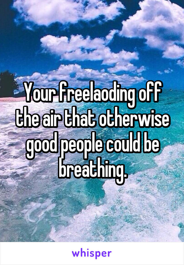 Your freelaoding off the air that otherwise good people could be breathing.