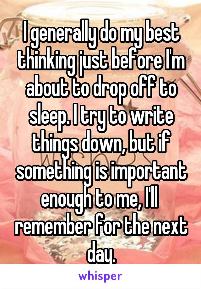 I generally do my best thinking just before I'm about to drop off to sleep. I try to write things down, but if something is important enough to me, I'll  remember for the next day.