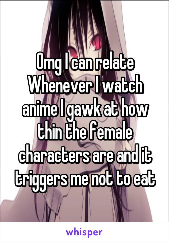 Omg I can relate
Whenever I watch anime I gawk at how thin the female characters are and it triggers me not to eat