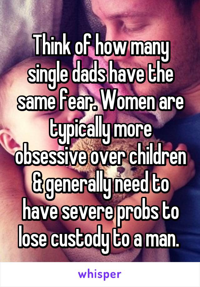 Think of how many single dads have the same fear. Women are typically more obsessive over children & generally need to have severe probs to lose custody to a man. 