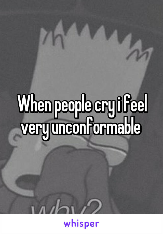 When people cry i feel very unconformable 