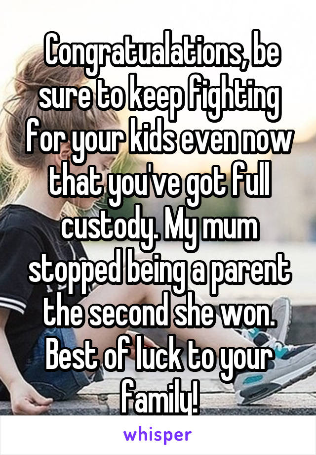 Congratualations, be sure to keep fighting for your kids even now that you've got full custody. My mum stopped being a parent the second she won. Best of luck to your family!