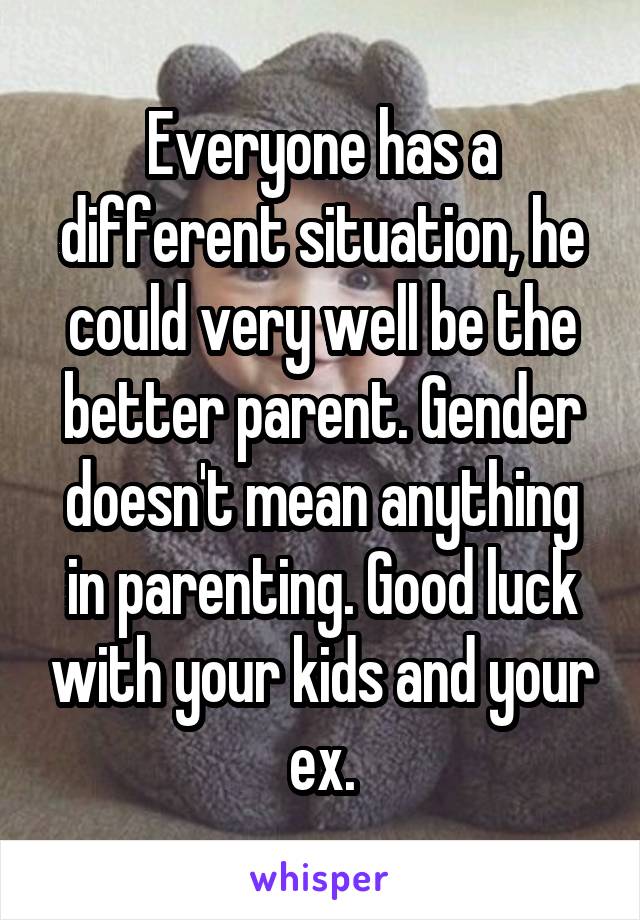 Everyone has a different situation, he could very well be the better parent. Gender doesn't mean anything in parenting. Good luck with your kids and your ex.