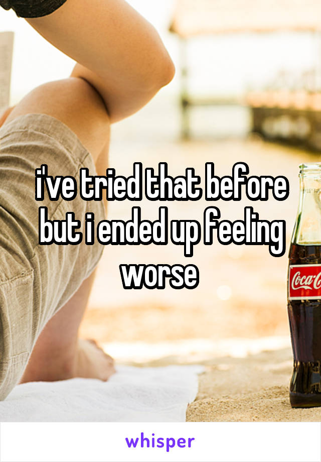 i've tried that before but i ended up feeling worse 