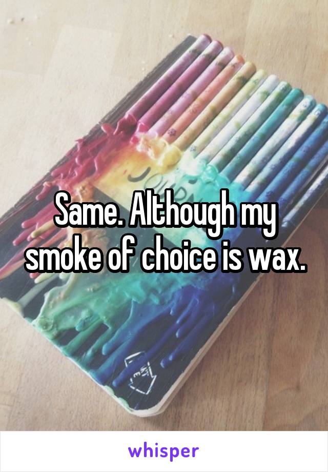 Same. Although my smoke of choice is wax.