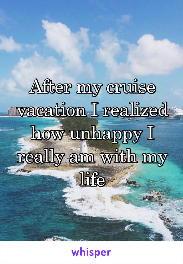 After my cruise vacation I realized how unhappy I really am with my life