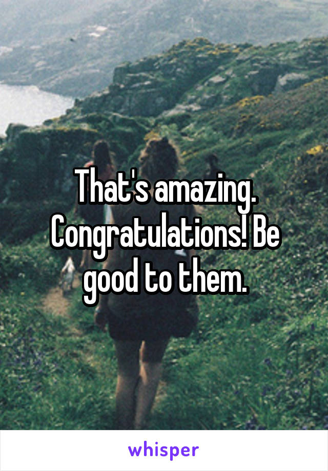 That's amazing. Congratulations! Be good to them.