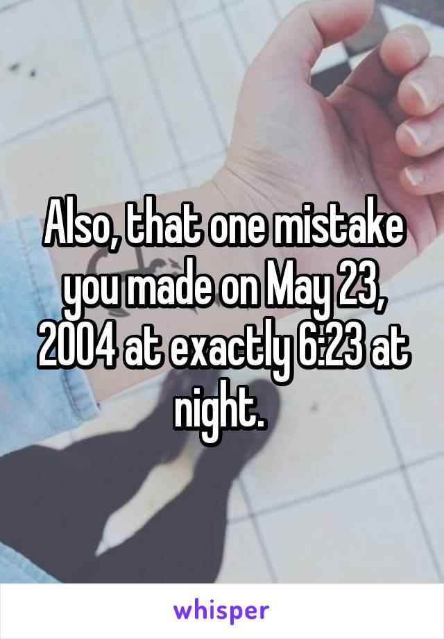 Also, that one mistake you made on May 23, 2004 at exactly 6:23 at night. 