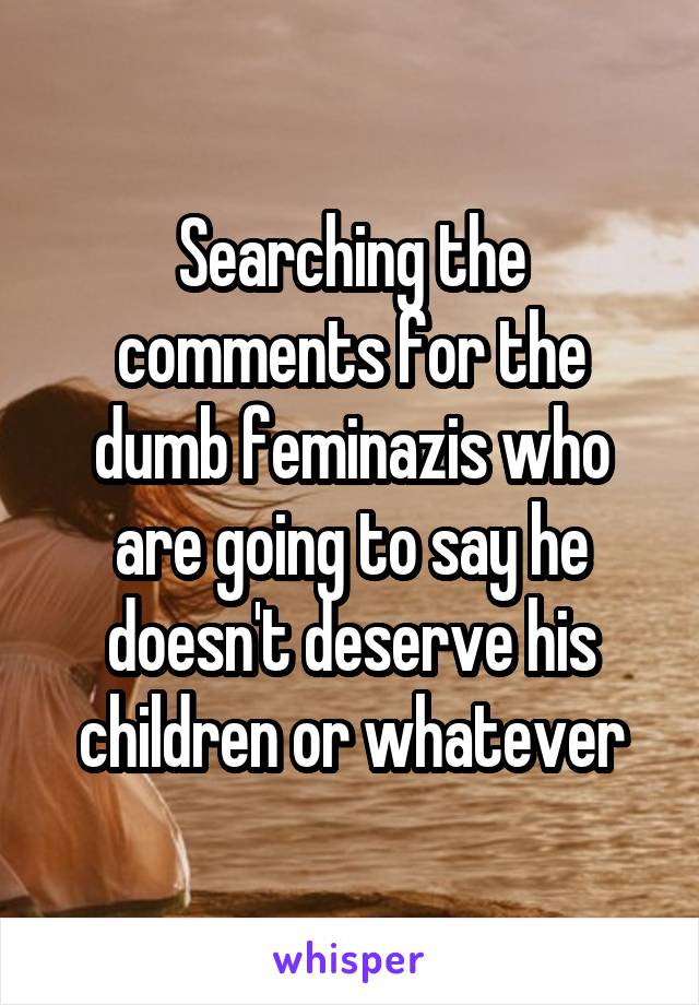 Searching the comments for the dumb feminazis who are going to say he doesn't deserve his children or whatever