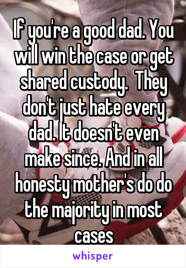If you're a good dad. You will win the case or get shared custody.  They don't just hate every dad. It doesn't even make since. And in all honesty mother's do do the majority in most cases