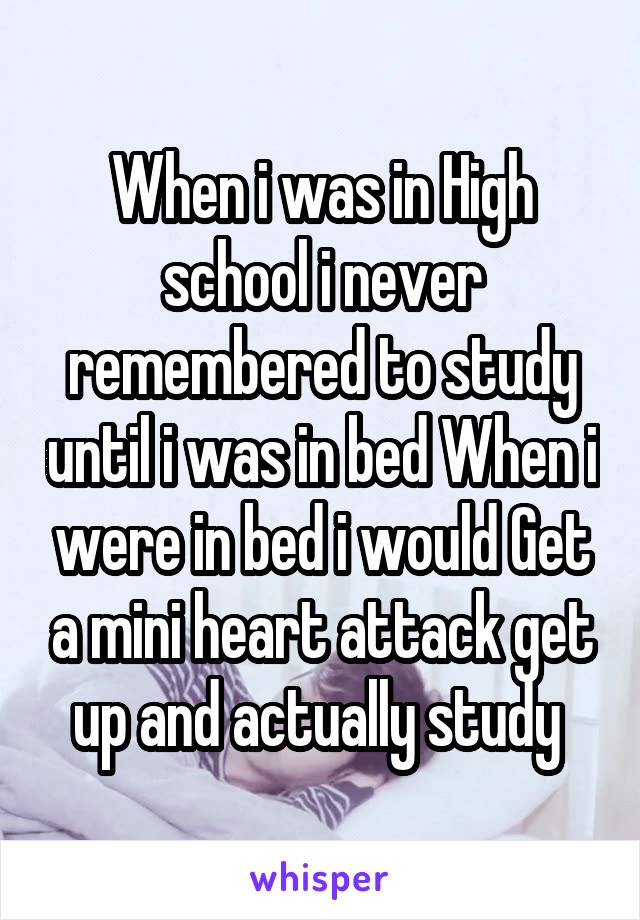 When i was in High school i never remembered to study until i was in bed When i were in bed i would Get a mini heart attack get up and actually study 