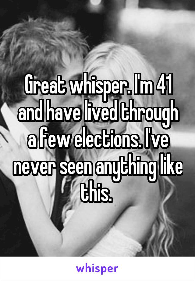 Great whisper. I'm 41 and have lived through a few elections. I've never seen anything like this. 