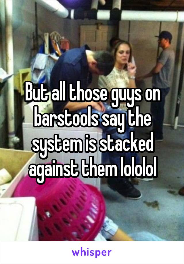 But all those guys on barstools say the system is stacked against them lololol