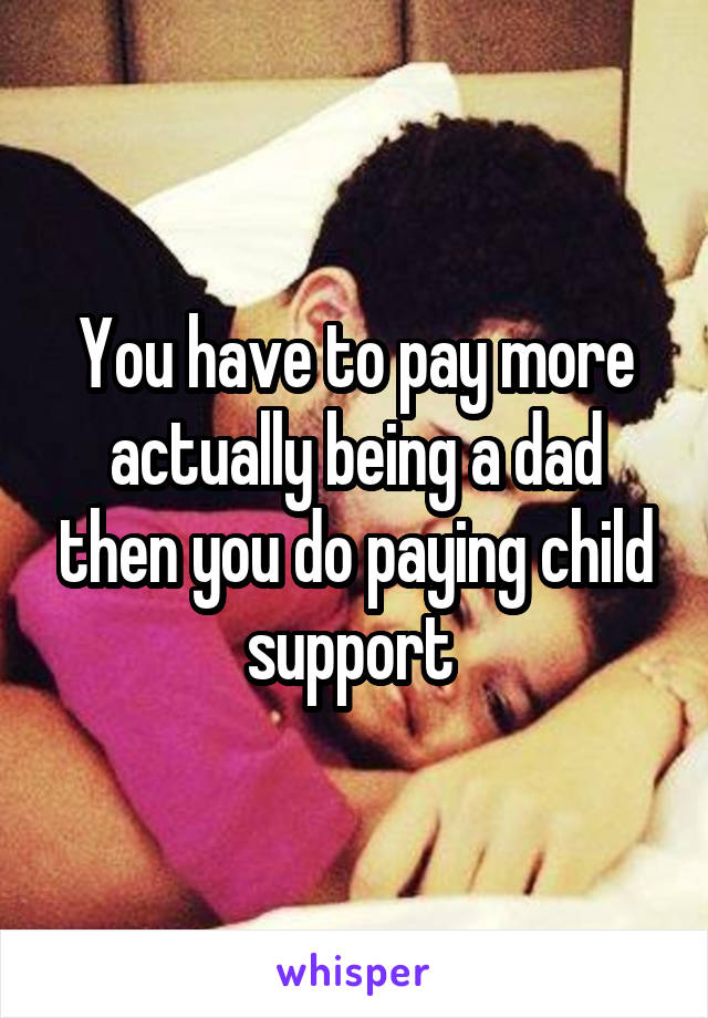 You have to pay more actually being a dad then you do paying child support 