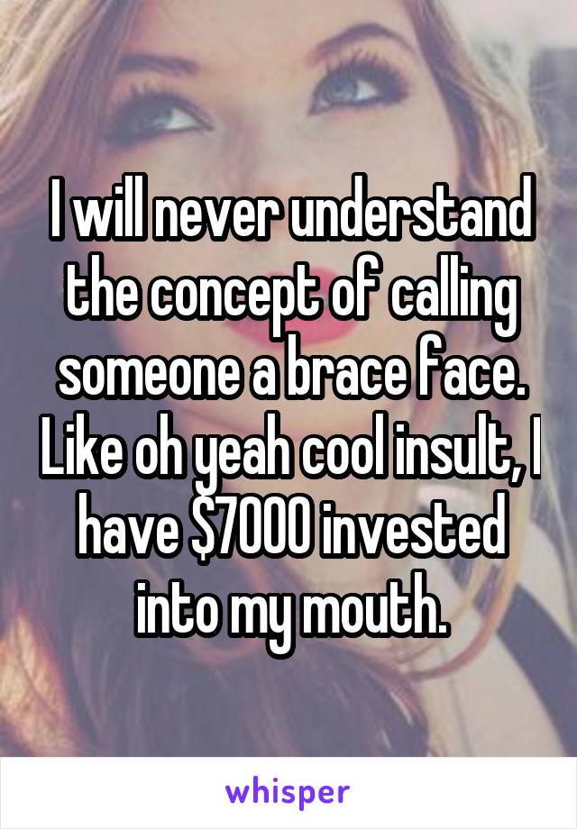 I will never understand the concept of calling someone a brace face. Like oh yeah cool insult, I have $7000 invested into my mouth.