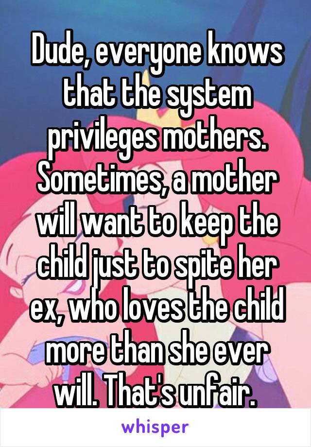 Dude, everyone knows that the system privileges mothers. Sometimes, a mother will want to keep the child just to spite her ex, who loves the child more than she ever will. That's unfair. 