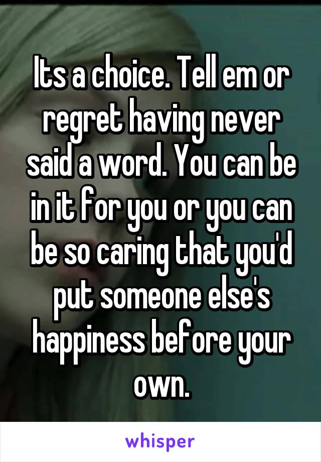 Its a choice. Tell em or regret having never said a word. You can be in it for you or you can be so caring that you'd put someone else's happiness before your own.