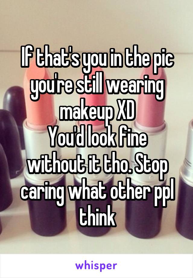 If that's you in the pic you're still wearing makeup XD
You'd look fine without it tho. Stop caring what other ppl think