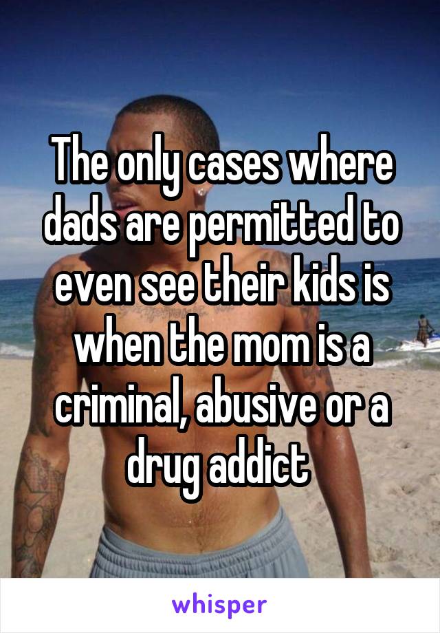 The only cases where dads are permitted to even see their kids is when the mom is a criminal, abusive or a drug addict 