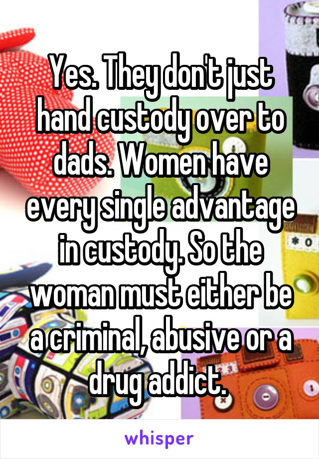 Yes. They don't just hand custody over to dads. Women have every single advantage in custody. So the woman must either be a criminal, abusive or a drug addict. 